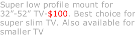 Super low profile mount for 32”-52” TV-$100. Best choice for super slim TV. Also available for smaller TV