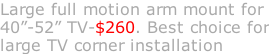 Large full motion arm mount for 40”-52” TV-$260. Best choice for large TV corner installation