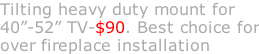 Tilting heavy duty mount for 40”-52” TV-$90. Best choice for over fireplace installation
