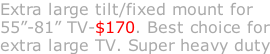 Extra large tilt/fixed mount for 55”-81” TV-$170. Best choice for extra large TV. Super heavy duty